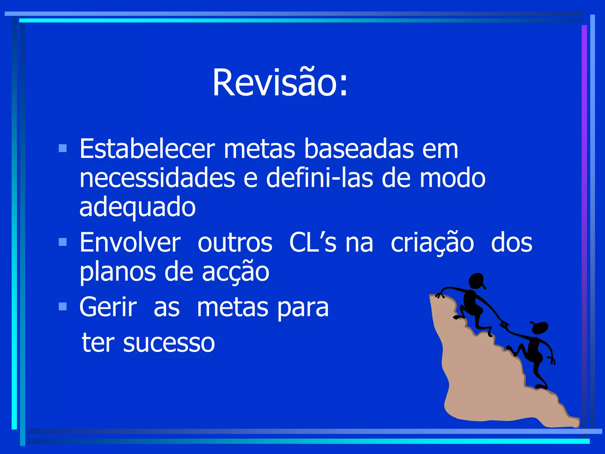 Revisão:
 Estabelecer metas baseadas em
necessidades e defini-las de modo
adequado
 Envolver outros CL’s na criação dos
planos de acção
 Gerir as metas para
ter sucesso
 