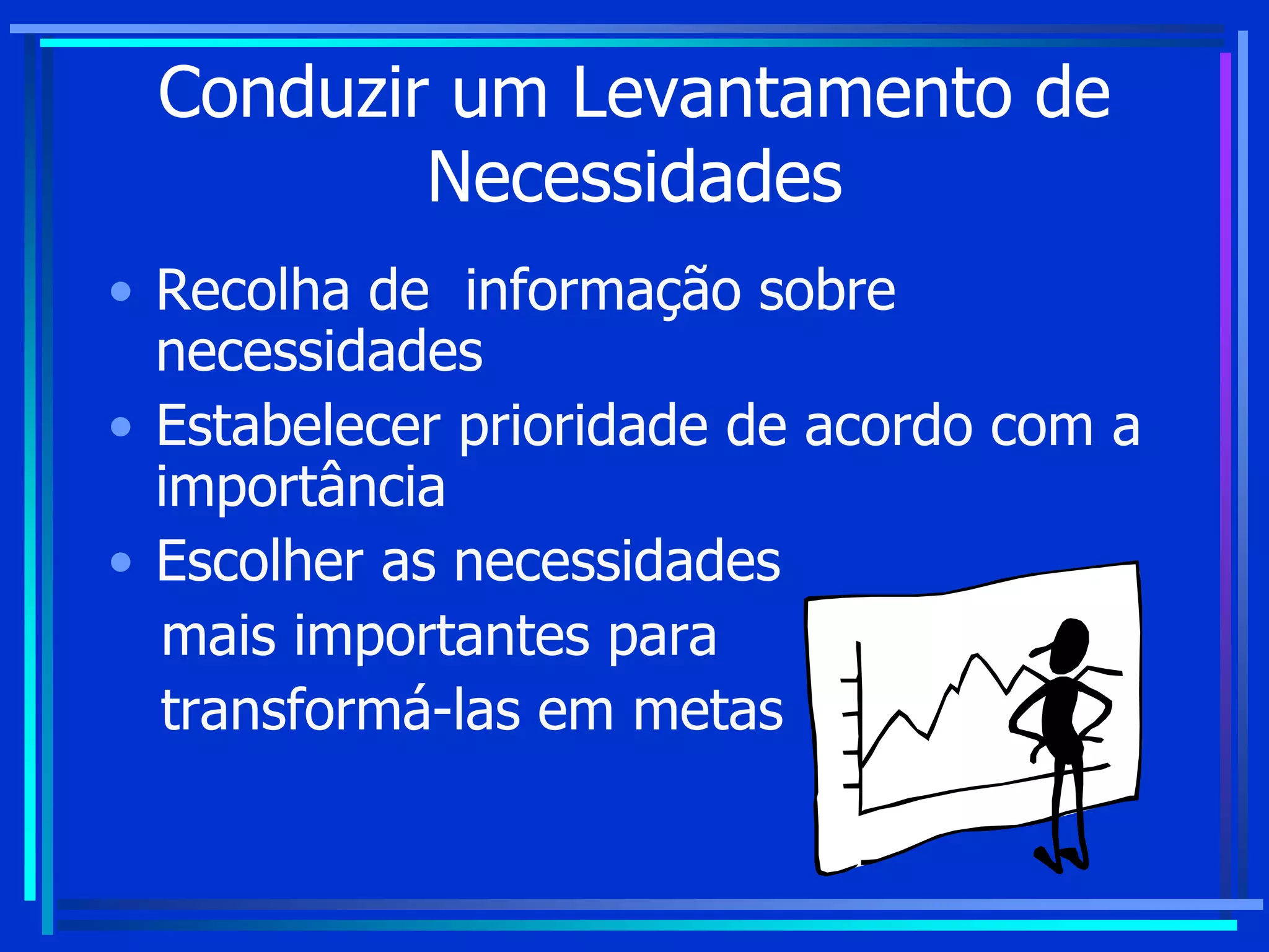 Conduzir um Levantamento de
Necessidades
• Recolha de informação sobre
necessidades
• Estabelecer prioridade de acordo com a
importância
• Escolher as necessidades
mais importantes para
transformá-las em metas
 