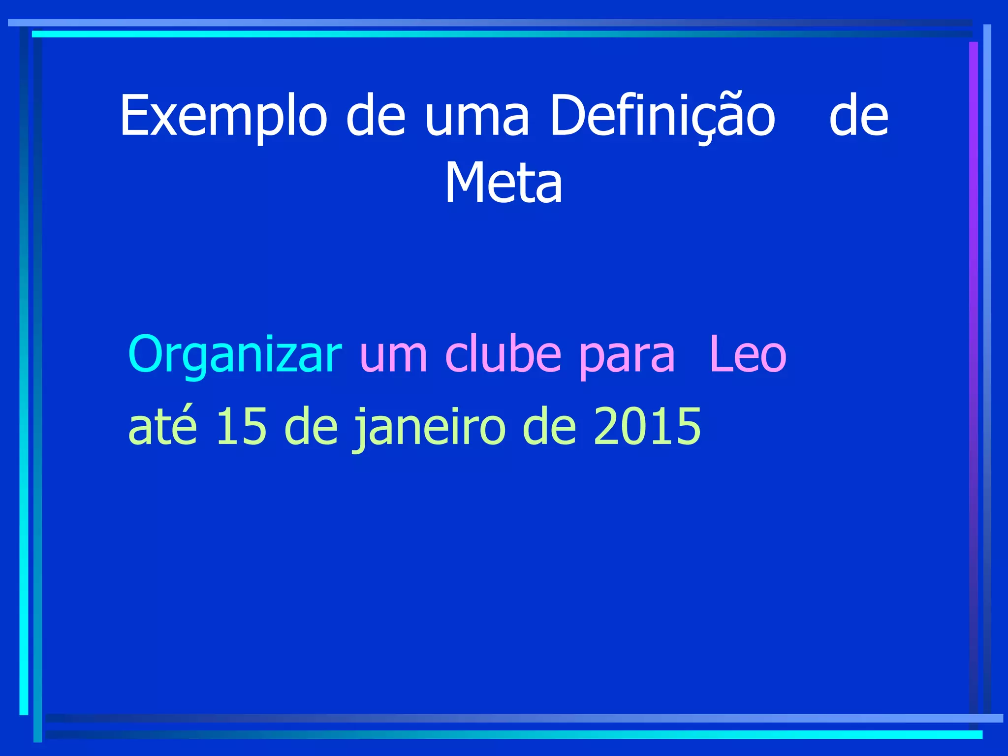Exemplo de uma Definição de
Meta
Organizar um clube para Leo
até 15 de janeiro de 2015
 