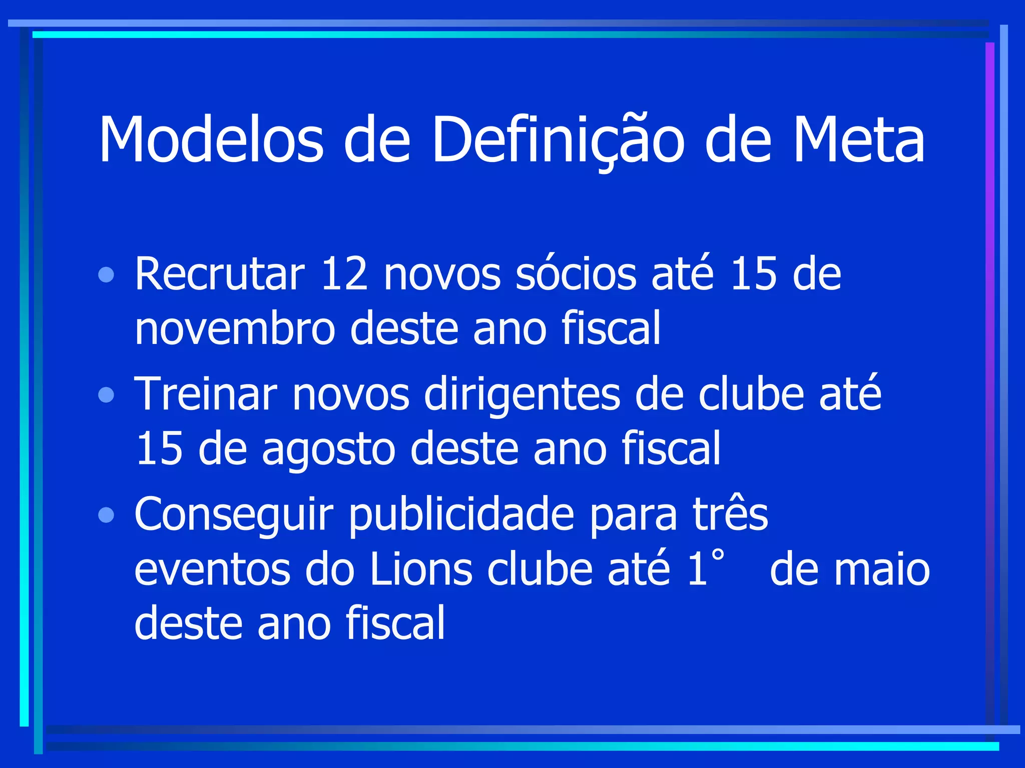 Modelos de Definição de Meta
• Recrutar 12 novos sócios até 15 de
novembro deste ano fiscal
• Treinar novos dirigentes de clube até
15 de agosto deste ano fiscal
• Conseguir publicidade para três
eventos do Lions clube até 1° de maio
deste ano fiscal
 