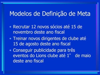 Modelos de Definição de Meta
• Recrutar 12 novos sócios até 15 de
novembro deste ano fiscal
• Treinar novos dirigentes de clube até
15 de agosto deste ano fiscal
• Conseguir publicidade para três
eventos do Lions clube até 1° de maio
deste ano fiscal
 