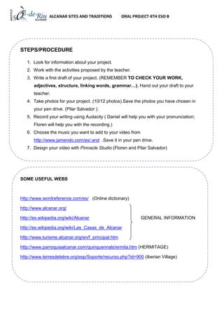 ALCANAR SITES AND TRADITIONS         ORAL PROJECT 4TH ESO B




STEPS/PROCEDURE

   1. Look for information about your project.
   2. Work with the activities proposed by the teacher.
   3. Write a first draft of your project. (REMEMBER TO CHECK YOUR WORK,
       adjectives, structure, linking words, grammar…). Hand out your draft to your
       teacher.
   4. Take photos for your project. (10/12 photos).Save the photos you have chosen in
       your pen drive. (Pilar Salvador ).
   5. Record your writing using Audacity ( Daniel will help you with your pronunciation;
       Floren will help you with the recording.)
   6. Choose the music you want to add to your video from
       http://www.jamendo.com/es/.and .Save it in your pen drive.
   7. Design your video with Pinnacle Studio (Floren and Pilar Salvador)




SOME USEFUL WEBS



http://www.wordreference.com/es/ (Online dictionary)

http://www.alcanar.org/

http://es.wikipedia.org/wiki/Alcanar                        GENERAL INFORMATION

http://es.wikipedia.org/wiki/Las_Casas_de_Alcanar

http://www.turisme.alcanar.org/en/f_principal.htm

http://www.parroquiaalcanar.com/quinquennals/ermita.htm (HERMITAGE)

http://www.terresdelebre.org/esp/Soporte/recurso.php?id=900 (Iberian Village)
 