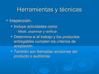 Herramientas y técnicasHerramientas y técnicas
 Inspección.Inspección.

Incluye actividades como:Incluye actividades como:
• Medir, examinar y verificar.Medir, examinar y verificar.

Determina si el trabajo y los productosDetermina si el trabajo y los productos
entregables cumplen los criterios deentregables cumplen los criterios de
aceptación.aceptación.

También son llamadas revisiones delTambién son llamadas revisiones del
producto o auditorías.producto o auditorías.
 