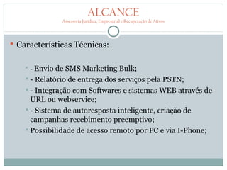 ALCANCE
                Assessoria Jurídica, Empresarial e Recuperação de Ativos




 Características Técnicas:


      - Envio de SMS Marketing Bulk;
   -  Relatório de entrega dos serviços pela PSTN;
    - Integração com Softwares e sistemas WEB através de
     URL ou webservice;
    - Sistema de autoresposta inteligente, criação de
     campanhas recebimento preemptivo;
    Possibilidade de acesso remoto por PC e via I-Phone;
 
