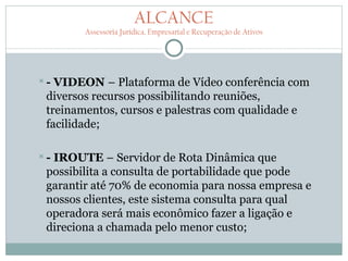 ALCANCE
        Assessoria Jurídica, Empresarial e Recuperação de Ativos




- VIDEON – Plataforma de Vídeo conferência com
 diversos recursos possibilitando reuniões,
 treinamentos, cursos e palestras com qualidade e
 facilidade;

-IROUTE – Servidor de Rota Dinâmica que
 possibilita a consulta de portabilidade que pode
 garantir até 70% de economia para nossa empresa e
 nossos clientes, este sistema consulta para qual
 operadora será mais econômico fazer a ligação e
 direciona a chamada pelo menor custo;
 