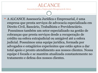 ALCANCE
              Assessoria Jurídica, Empresarial e Recuperação de Ativos




 A ALCANCE Assessoria Jurídica e Empresarial, é uma
 empresa que presta serviços de advocacia especializada em
 Direito Civil, Bancário, Trabalhista e Previdenciário.
  Possuímos também um setor especializado na gestão de
 cobranças que presta serviços desde a recuperação de
 crédito na esfera extrajudicial ou amigável até a esfera
 judicial. Possuímos uma equipe jurídica, formada por
 advogados e estagiários experientes que estão aptos a dar
 total apoio e pronto atendimento aos nossos clientes. Nossa
 equipe é focada e se mantém atualizada constantemente no
 tratamento e defesa dos nossos clientes.
 