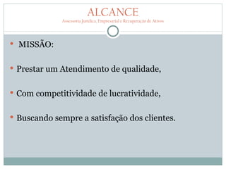 ALCANCE
             Assessoria Jurídica, Empresarial e Recuperação de Ativos




 MISSÃO:


 Prestar um Atendimento de qualidade,


 Com competitividade de lucratividade,


 Buscando sempre a satisfação dos clientes.
 