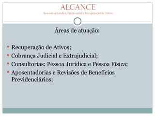 ALCANCE
              Assessoria Jurídica, Empresarial e Recuperação de Ativos




                       Áreas de atuação:

 Recuperação de Ativos;
 Cobrança Judicial e Extrajudicial;
 Consultorias: Pessoa Jurídica e Pessoa Física;
 Aposentadorias e Revisões de Benefícios
 Previdenciários;
 