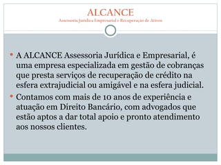 ALCANCE
              Assessoria Jurídica Empresarial e Recuperação de Ativos




 A ALCANCE Assessoria Jurídica e Empresarial, é
  uma empresa especializada em gestão de cobranças
  que presta serviços de recuperação de crédito na
  esfera extrajudicial ou amigável e na esfera judicial.
 Contamos com mais de 10 anos de experiência e
  atuação em Direito Bancário, com advogados que
  estão aptos a dar total apoio e pronto atendimento
  aos nossos clientes.
 