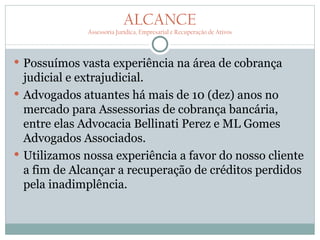 ALCANCE
              Assessoria Jurídica, Empresarial e Recuperação de Ativos




 Possuímos vasta experiência na área de cobrança
  judicial e extrajudicial.
 Advogados atuantes há mais de 10 (dez) anos no
  mercado para Assessorias de cobrança bancária,
  entre elas Advocacia Bellinati Perez e ML Gomes
  Advogados Associados.
 Utilizamos nossa experiência a favor do nosso cliente
  a fim de Alcançar a recuperação de créditos perdidos
  pela inadimplência.
 