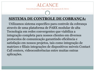ALCANCE
              Assessoria Jurídica, Empresarial e Recuperação de Ativos




 SISTEMA DE CONTROLE DE COBRANÇA:
 Utilizamos sistema específico para controle da cobrança
através de uma plataforma de PABX modular de alta
Tecnologia em redes convergentes que viabiliza a
integração completa para nossos clientes em diversos
protocolos de comunicação garantindo eficiência e
satisfação em nossos projetos, tais como integração de
matrizes e filiais integrações de dispositivos móveis Contact
Call centers, videoconferências entre muitas outras
aplicações.
 