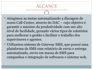 ALCANCE
              Assessoria Jurídica, Empresarial e Recuperação de Ativos



 Atingimos as metas automatizando a discagem de
  nosso Call-Center, através do DAC – cujo objetivo é
  garantir o máximo da produtividade com um alto
  nivel de facilidade, gerando vários tipos de relatórios
  para melhorar a gestão e facilitar o trabalho dos
  supervisores e agentes.
 Utilizamos sistema de Gateway SMS, que possui uma
  plataforma de SMS com relatório de envio e entrega
  automatizado, envio em massa de SMS para
  campanhas e integração de softwares e sistema web.
 