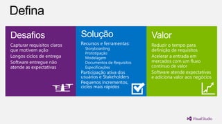 Desafios                     Solução                      Valor
Capturar requisitos claros   Recursos e ferramentas:      Reduzir o tempo para
que motivem ação               Storyboarding              definição de requisitos
                               Prototipação
Longos ciclos de entrega       Modelagem                  Acelerar a entrada em
Software entregue não          Documentos de Requisitos   mercados com um fluxo
atende as expectativas         Especificações             contínuo de valor
                             Participação ativa dos       Software atende expectativas
                             usuários e Stakeholders      e adiciona valor aos negócios
                             Pequenos incrementos,
                             ciclos mais rápidos
 