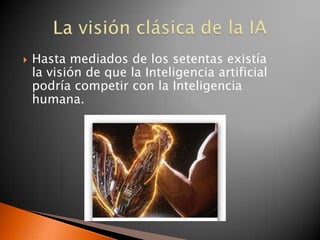    Hasta mediados de los setentas existía
    la visión de que la Inteligencia artificial
    podría competir con la Inteligencia
    humana.
 