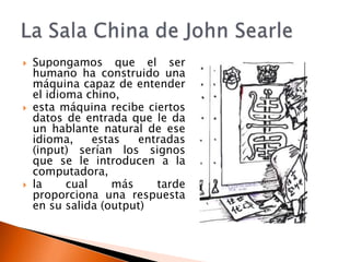    Supongamos que el ser
    humano ha construido una
    máquina capaz de entender
    el idioma chino,
   esta máquina recibe ciertos
    datos de entrada que le da
    un hablante natural de ese
    idioma,     estas   entradas
    (input) serían los signos
    que se le introducen a la
    computadora,
   la     cual     más    tarde
    proporciona una respuesta
    en su salida (output)
 