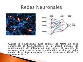    Cuando la neurociencia pudo explicar de forma un poco
    convincente el funcionamiento de la unidad principal de
    procesamiento de información que posee el cerebro, la
    neurona, surge casi de manera automática la idea de poder
    emular dicho funcionamiento en un elemento artificial "La
    neurona artificial."
 