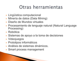    Lingüística computacional
   Minería de datos (Data Mining)
   Diseño de Mundos virtuales
   Procesamiento de lenguaje natural (Natural Language
    Processing)
   Robótica
   Sistemas de apoyo a la toma de decisiones
   Videojuegos
   Prototipos informáticos
   Análisis de sistemas dinámicos.
   Smart process management
 