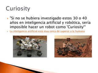    "Si no se hubiera investigado estos 30 o 40
    años en inteligencia artificial y robótica, sería
    imposible hacer un robot como 'Curiosity'“
   La inteligencia artificial está muy cerca de superar a la humana
 