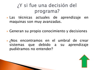    Las técnicas actuales de aprendizaje en
    maquinas son muy avanzadas.

   Generan su propio conocimiento y decisiones

   ¿Nos encontramos en el umbral de crear
    sistemas que debido a su aprendizaje
    pudiéramos no entender?
 