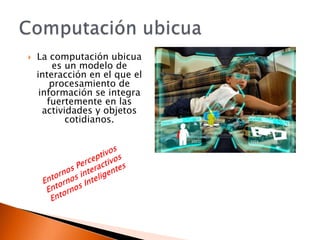    La computación ubicua
        es un modelo de
    interacción en el que el
        procesamiento de
     información se integra
       fuertemente en las
      actividades y objetos
            cotidianos.
 