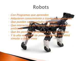 ◦ Con Programas que aprenden
◦ Adquieren conocimiento a través de experiencia
◦ Que pueden ser instalados en robots
◦ Que interactúan de manera fluida con el medio
  ambiente
◦ Que les permitirá adaptarse a las condiciones
◦ Y la alta velocidad de procesamiento permitirá
  simular a seres vivos
 