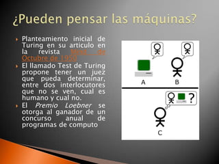    Planteamiento inicial de
    Turing en su articulo en
    la    revista  Mind    de
    Octubre de 1950
   El llamado Test de Turing
    propone tener un juez
    que pueda determinar,
    entre dos interlocutores
    que no se ven, cual es
    humano y cual no.
   El Premio Loebner se
    otorga al ganador de un
    concurso      anual    de
    programas de computo
 