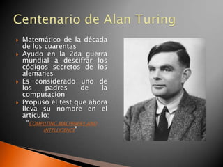    Matemático de la década
    de los cuarentas
   Ayudo en la 2da guerra
    mundial a descifrar los
    códigos secretos de los
    alemanes
   Es considerado uno de
    los     padres       de    la
    computación
   Propuso el test que ahora
    lleva su nombre en el
    articulo:
      “COMPUTING MACHINERY AND
           INTELLIGENCE”
 