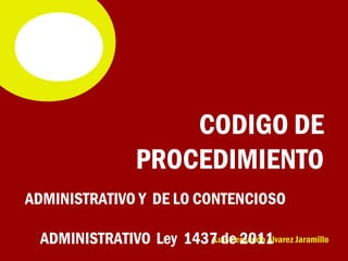 CODIGO DE
               PROCEDIMIENTO
ADMINISTRATIVO Y DE LO CONTENCIOSO

 ADMINISTRATIVO Ley 1437 de 2011 Jaramillo
                        Luis Fernando Álvarez
 