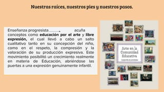 Nuestras raíces, nuestros pies y nuestros pasos.
Enseñanza progresista acuña
conceptos como educación por el arte y libre
expresión, el cual llevó a cabo un salto
cualitativo tanto en su concepción del niño,
como en el respeto, la compresión y la
valoración de su producción expresiva. Este
movimiento posibilitó un crecimiento realmente
en materia de Educación, abriéndose las
puertas a una expresión genuinamente infantil.
 