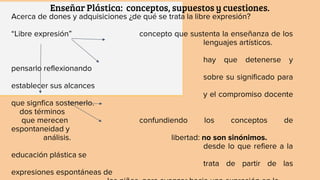 Enseñar Plástica: conceptos, supuestos y cuestiones.
Acerca de dones y adquisiciones ¿de qué se trata la libre expresión?
“Libre expresión” concepto que sustenta la enseñanza de los
lenguajes artísticos.
hay que detenerse y
pensarlo reflexionando
sobre su significado para
establecer sus alcances
y el compromiso docente
que signfica sostenerlo.
dos términos
que merecen confundiendo los conceptos de
espontaneidad y
análisis. libertad: no son sinónimos.
desde lo que refiere a la
educación plástica se
trata de partir de las
expresiones espontáneas de
 