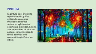 PINTURA
La pintura es el arte de la
representación gráfica
utilizando pigmentos
mezclados con otras
sustancias aglutinantes
orgánicas o sintéticas. En este
arte se emplean técnicas de
pintura, conocimientos de
teoría del color y de
composición pictórica, y el
dibujo.
 