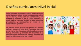Diseños curriculares: Nivel Inicial
Las actividades artísticas son aptas para que el niño
de rienda suelta a todo lo que desea expresar, cómo
ve su mundo, cuáles son sus sentimientos, sus
intereses y aficiones, lo que le causa asombro y lo
que le divierte, como así también el poder interpretar
producciones y reproducirlas a través de la
representación plástica.
La plástica busca que el niño perciba su entorno
natural y social con “otros ojos”, procese lo percibido
en su interior (con la debida selectividad de persona
libre y creadora) y exprese en imágenes bi y
tridimensionales sentimientos, ideas y actitudes que
ha construido respecto de ese mundo.
 
