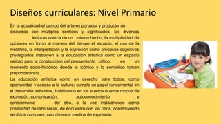 Diseños curriculares: Nivel Primario
En la actualidad,el campo del arte es portador y productor de
discursos con múltiples sentidos y significados, las diversas
lecturas acerca de un mismo hecho, la multiplicidad de
opciones en torno al manejo del tiempo el espacio, el uso de la
metáfora, la interpretación y la expresión como procesos cognitivos
privilegiados instituyen a la educación artística como un espacio
valioso para la construcción del pensamiento crítico, en un
momento socio-histórico donde lo icónico y lo semiótico toman
preponderancia.
La educación artística como un derecho para todos, como
oportunidad y acceso a la cultura; cumple un papel fundamental en
el desarrollo individual, habilitando en los sujetos nuevos modos de
expresión, comunicación, autoconocimiento y
conocimiento del otro, a la vez instalándose como
posibilidad de lazo social, de encuentro con los otros, construyendo
sentidos comunes, con diversos medios de expresión.
 