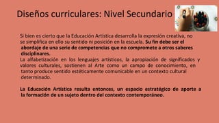 Diseños curriculares: Nivel Secundario
Si bien es cierto que la Educación Artística desarrolla la expresión creativa, no
se simplifica en ello su sentido ni posición en la escuela. Su fin debe ser el
abordaje de una serie de competencias que no compromete a otros saberes
disciplinares.
La alfabetización en los lenguajes artísticos, la apropiación de significados y
valores culturales, sostienen al Arte como un campo de conocimiento, en
tanto produce sentido estéticamente comunicable en un contexto cultural
determinado.
La Educación Artística resulta entonces, un espacio estratégico de aporte a
la formación de un sujeto dentro del contexto contemporáneo.
 
