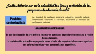 ¿Cuáles deberían ser en la actualidad los fines y contenidos de los
programas de educación de arte?
Posición
contextualista
La finalidad de cualquier programa educativo concreto debería
determinarse valorando la situación, estudiantes y recursos del
profesorado inclusive.
Los especialistas afirman que:
Lo que la educación de arte debería intentar es conseguir depender de quienes va a recibir
dicha educación.
la contribución más valiosa que puede hacer el arte a la experiencia humana es aportan
sus valores implícitos y sus características específicas.
 
