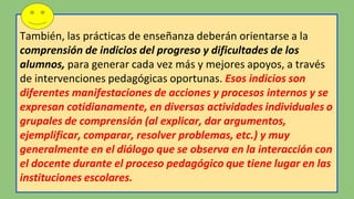 También, las prácticas de enseñanza deberán orientarse a la
comprensión de indicios del progreso y dificultades de los
alumnos, para generar cada vez más y mejores apoyos, a través
de intervenciones pedagógicas oportunas. Esos indicios son
diferentes manifestaciones de acciones y procesos internos y se
expresan cotidianamente, en diversas actividades individuales o
grupales de comprensión (al explicar, dar argumentos,
ejemplificar, comparar, resolver problemas, etc.) y muy
generalmente en el diálogo que se observa en la interacción con
el docente durante el proceso pedagógico que tiene lugar en las
instituciones escolares.
 