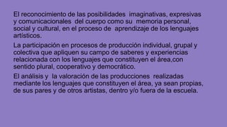 El reconocimiento de las posibilidades imaginativas, expresivas
y comunicacionales del cuerpo como su memoria personal,
social y cultural, en el proceso de aprendizaje de los lenguajes
artísticos.
La participación en procesos de producción individual, grupal y
colectiva que apliquen su campo de saberes y experiencias
relacionada con los lenguajes que constituyen el área,con
sentido plural, cooperativo y democrático.
El análisis y la valoración de las producciones realizadas
mediante los lenguajes que constituyen el área, ya sean propias,
de sus pares y de otros artistas, dentro y/o fuera de la escuela.
 