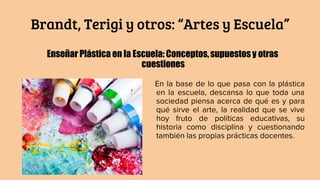 Brandt, Terigi y otros: “Artes y Escuela”
Enseñar Plástica en la Escuela: Conceptos,supuestos y otras
cuestiones
En la base de lo que pasa con la plástica
en la escuela, descansa lo que toda una
sociedad piensa acerca de qué es y para
qué sirve el arte, la realidad que se vive
hoy fruto de políticas educativas, su
historia como disciplina y cuestionando
también las propias prácticas docentes.
 