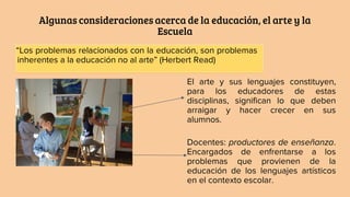Algunas consideraciones acerca de la educación, el arte y la
Escuela
“Los problemas relacionados con la educación, son problemas
inherentes a la educación no al arte” (Herbert Read)
El arte y sus lenguajes constituyen,
para los educadores de estas
disciplinas, significan lo que deben
arraigar y hacer crecer en sus
alumnos.
Docentes: productores de enseñanza.
Encargados de enfrentarse a los
problemas que provienen de la
educación de los lenguajes artísticos
en el contexto escolar.
 