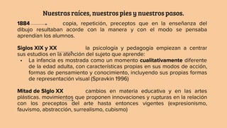 Nuestras raíces, nuestros pies y nuestros pasos.
1884 copia, repetición, preceptos que en la enseñanza del
dibujo resultaban acorde con la manera y con el modo se pensaba
aprendían los alumnos.
Siglos XIX y XX la psicología y pedagogía empiezan a centrar
sus estudios en la atención del sujeto que aprende:
• La infancia es mostrada como un momento cualitativamente diferente
de la edad adulta, con características propias en sus modos de acción,
formas de pensamiento y conocimiento, incluyendo sus propias formas
de representación visual (Spravkin 1996)
Mitad de SIglo XX cambios en materia educativa y en las artes
plásticas. movimientos que proponen innovaciones y rupturas en la relación
con los preceptos del arte hasta entonces vigentes (expresionismo,
fauvismo, abstracción, surrealismo, cubismo)
 