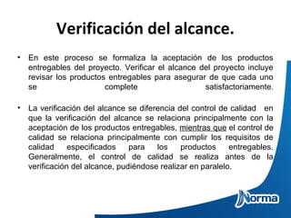 Verificación del alcance.
• En este proceso se formaliza la aceptación de los productos
entregables del proyecto. Verificar el alcance del proyecto incluye
revisar los productos entregables para asegurar de que cada uno
se complete satisfactoriamente.
• La verificación del alcance se diferencia del control de calidad en
que la verificación del alcance se relaciona principalmente con la
aceptación de los productos entregables, mientras que el control de
calidad se relaciona principalmente con cumplir los requisitos de
calidad especificados para los productos entregables.
Generalmente, el control de calidad se realiza antes de la
verificación del alcance, pudiéndose realizar en paralelo.
 