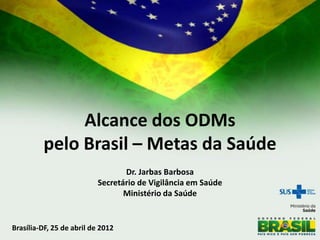 Alcance dos ODMs
         pelo Brasil – Metas da Saúde
                                  Dr. Jarbas Barbosa
                           Secretário de Vigilância em Saúde
                                  Ministério da Saúde


Brasília-DF, 25 de abril de 2012
 