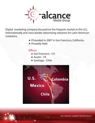 THE HISPANIC MARKET WITHIN REACH
Digital marketing company focused on the Hispanic market in the U.S.,
Internationally and cross border advertising solutions for Latin American
marketers.
Founded in 2007 in San Francisco, California.
Privately Held
Offices:
San Francisco - CA
Austin - TX
Santiago - Chile
 