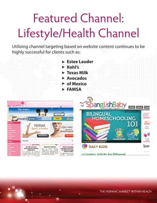 Featured Channel:
Lifestyle/Health Channel
THE HISPANIC MARKET WITHIN REACH
Utilizing channel targeting based on website content continues to be
highly successful for clients such as:
Estee Lauder
Kohl’s
Texas Milk
Avocados
of Mexico
FAMSA
 