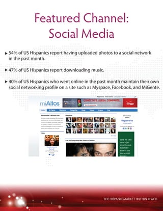 THE HISPANIC MARKET WITHIN REACH
Featured Channel:
Social Media
54% of US Hispanics report having uploaded photos to a social network
in the past month.
47% of US Hispanics report downloading music.
40% of US Hispanics who went online in the past month maintain their own
social networking profile on a site such as Myspace, Facebook, and MiGente.
 