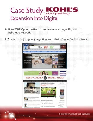 Case Study:
Expansion into Digital
THE HISPANIC MARKET WITHIN REACH
Since 2008: Opportunities to compare to most major Hispanic
websites & Networks
Assisted a major agency in getting started with Digital for their clients.
 