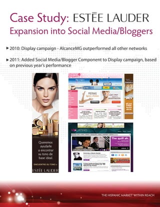 THE HISPANIC MARKET WITHIN REACH
2010: Display campaign - AlcanceMG outperformed all other networks
2011: Added Social Media/Blogger Component to Display campaign, based
on previous year’s performance
Case Study:
Expansion into Social Media/Bloggers
 