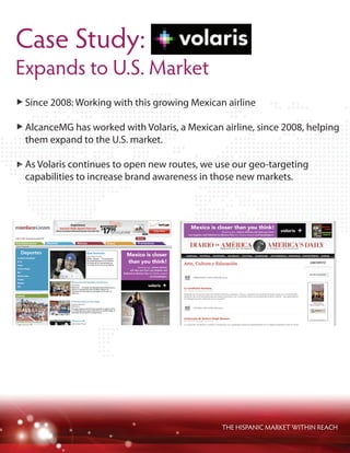 THE HISPANIC MARKET WITHIN REACH
Since 2008: Working with this growing Mexican airline
AlcanceMG has worked with Volaris, a Mexican airline, since 2008, helping
them expand to the U.S. market.
As Volaris continues to open new routes, we use our geo-targeting
capabilities to increase brand awareness in those new markets.
Case Study:
Expands to U.S. Market
 