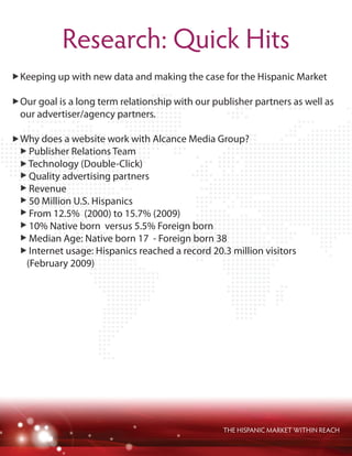 THE HISPANIC MARKET WITHIN REACH
Research: Quick Hits
Keeping up with new data and making the case for the Hispanic Market
Our goal is a long term relationship with our publisher partners as well as
our advertiser/agency partners.
Why does a website work with Alcance Media Group?
Publisher Relations Team
Technology (Double-Click)
Quality advertising partners
Revenue
50 Million U.S. Hispanics
From 12.5% (2000) to 15.7% (2009)
10% Native born versus 5.5% Foreign born
Median Age: Native born 17 - Foreign born 38
Internet usage: Hispanics reached a record 20.3 million visitors
(February 2009)
 