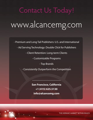 www.alcancemg.com
THE HISPANIC MARKET WITHIN REACH
Contact Us Today!
- Premium and Long Tail Publishers: U.S. and International
- Ad Serving Technology: Double Click for Publishers
- Client Retention: Long-term Clients
- Customizable Programs
- Top Brands
- Consistently Outperform the Competition
----------------------------------
San Francisco, California
+1 (415) 625.5130
info@alcancemg.com
 